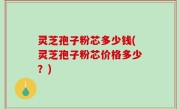 灵芝孢子粉芯多少钱(灵芝孢子粉芯价格多少？)