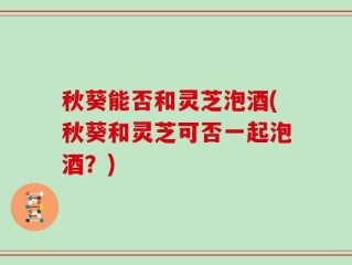 秋葵能否和灵芝泡酒(秋葵和灵芝可否一起泡酒？)