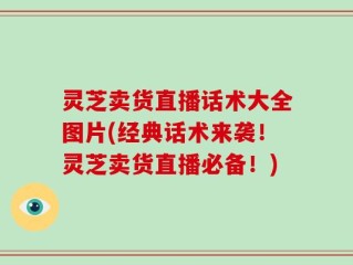 灵芝卖货直播话术大全图片(经典话术来袭！灵芝卖货直播必备！)