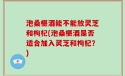泡桑椹酒能不能放灵芝和枸杞(泡桑椹酒是否适合加入灵芝和枸杞？)