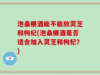 泡桑椹酒能不能放灵芝和枸杞(泡桑椹酒是否适合加入灵芝和枸杞？)