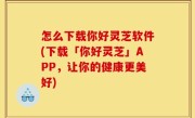 怎么下载你好灵芝软件(下载「你好灵芝」APP，让你的健康更美好)
