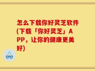 怎么下载你好灵芝软件(下载「你好灵芝」APP，让你的健康更美好)