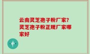 云南灵芝孢子粉厂家？灵芝孢子粉正规厂家哪家好
