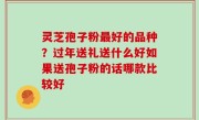 灵芝孢子粉最好的品种？过年送礼送什么好如果送孢子粉的话哪款比较好