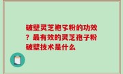 破壁灵芝袍孓粉的功效？最有效的灵芝孢子粉破壁技术是什么