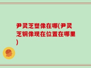 尹灵芝塑像在哪(尹灵芝铜像现在位置在哪里)