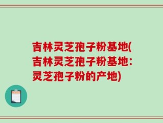 吉林灵芝孢子粉基地(吉林灵芝孢子粉基地：灵芝孢子粉的产地)