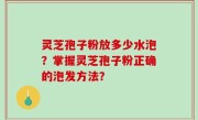 灵芝孢子粉放多少水泡？掌握灵芝孢子粉正确的泡发方法？