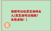 祛斑可以吃灵芝汤吗女人(灵芝汤可以祛斑？女性必知！)