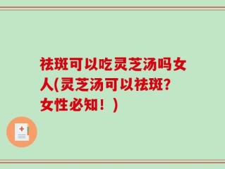 祛斑可以吃灵芝汤吗女人(灵芝汤可以祛斑？女性必知！)