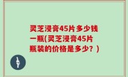 灵芝浸膏45片多少钱一瓶(灵芝浸膏45片瓶装的价格是多少？)