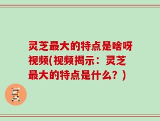 灵芝最大的特点是啥呀视频(视频揭示：灵芝最大的特点是什么？)