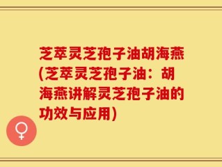 芝萃灵芝孢子油胡海燕(芝萃灵芝孢子油：胡海燕讲解灵芝孢子油的功效与应用)