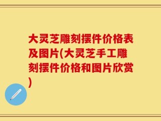 大灵芝雕刻摆件价格表及图片(大灵芝手工雕刻摆件价格和图片欣赏)