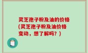 灵芝孢子粉及油的价格(灵芝孢子粉及油价格变动，想了解吗？)