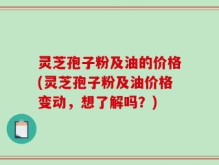灵芝孢子粉及油的价格(灵芝孢子粉及油价格变动，想了解吗？)