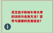 灵芝孢子粉和牛蒡大枣的功效与食用方法？营养与健康的完美组合？