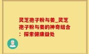 灵芝孢子粉与姜_灵芝孢子粉与姜的神奇组合：探索健康益处