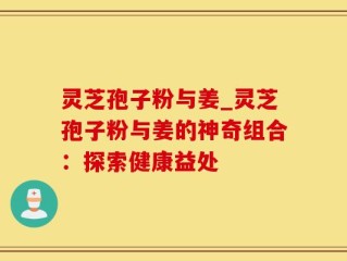 灵芝孢子粉与姜_灵芝孢子粉与姜的神奇组合：探索健康益处