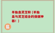 羊胎盘灵芝粉 (羊胎盘与灵芝结合的保健神器！)