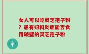 女人可以吃灵芝孢子粉？患有妇科炎症能否食用破壁的灵芝孢子粉