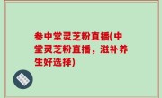 参中堂灵芝粉直播(中堂灵芝粉直播，滋补养生好选择)