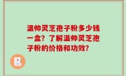 温帅灵芝孢子粉多少钱一盒？了解温帅灵芝孢子粉的价格和功效？
