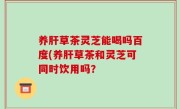 养肝草茶灵芝能喝吗百度(养肝草茶和灵芝可同时饮用吗？