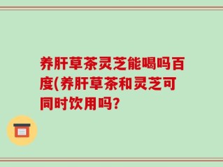 养肝草茶灵芝能喝吗百度(养肝草茶和灵芝可同时饮用吗？