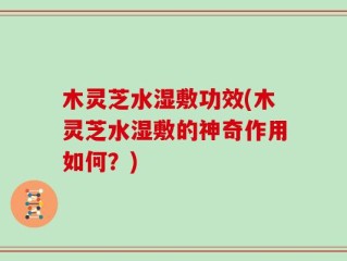 木灵芝水湿敷功效(木灵芝水湿敷的神奇作用如何？)