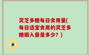 灵芝多糖每日食用量(每日适宜食用的灵芝多糖摄入量是多少？)