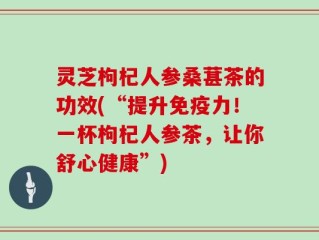 灵芝枸杞人参桑葚茶的功效(“提升免疫力！一杯枸杞人参茶，让你舒心健康”)