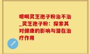 嗯喝灵芝孢子粉治不治_灵芝孢子粉：探索其对健康的影响与潜在治疗作用
