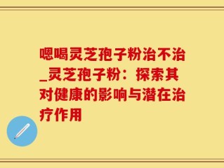 嗯喝灵芝孢子粉治不治_灵芝孢子粉：探索其对健康的影响与潜在治疗作用