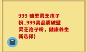 999 破壁灵芝孢子粉_999高品质破壁灵芝孢子粉，健康养生新选择)