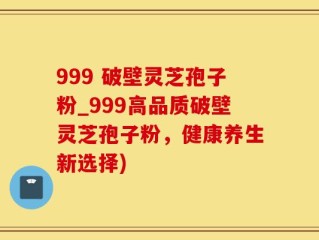 999 破壁灵芝孢子粉_999高品质破壁灵芝孢子粉，健康养生新选择)