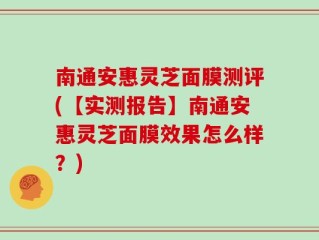 南通安惠灵芝面膜测评(【实测报告】南通安惠灵芝面膜效果怎么样？)