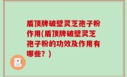盾顶牌破壁灵芝孢子粉作用(盾顶牌破壁灵芝孢子粉的功效及作用有哪些？)