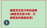破壁灵芝孢子粉的品牌(破壁灵芝孢子粉：打破壁垒的健康选择)