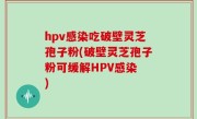 hpv感染吃破壁灵芝孢子粉(破壁灵芝孢子粉可缓解HPV感染 )