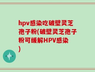 hpv感染吃破壁灵芝孢子粉(破壁灵芝孢子粉可缓解HPV感染 )