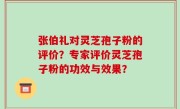 张伯礼对灵芝孢子粉的评价？专家评价灵芝孢子粉的功效与效果？