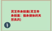 灵芝养身胶囊(灵芝养身胶囊：强身健体的天然良药)