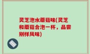 灵芝泡水蘑菇味(灵芝和蘑菇合泡一杯，品尝别样风味)