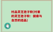 村品灵芝孢子粉(村里的灵芝孢子粉：健康与自然的结晶)