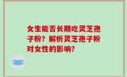 女生能否长期吃灵芝孢子粉？解析灵芝孢子粉对女性的影响？
