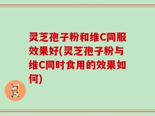 灵芝孢子粉和维C同服效果好(灵芝孢子粉与维C同时食用的效果如何)