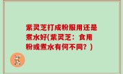 紫灵芝打成粉服用还是煮水好(紫灵芝：食用粉或煮水有何不同？)
