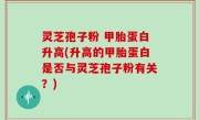 灵芝孢子粉 甲胎蛋白升高(升高的甲胎蛋白是否与灵芝孢子粉有关？)